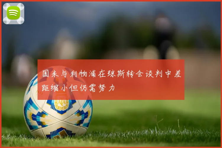 国米与利物浦在琼斯转会谈判中差距缩小但仍需努力