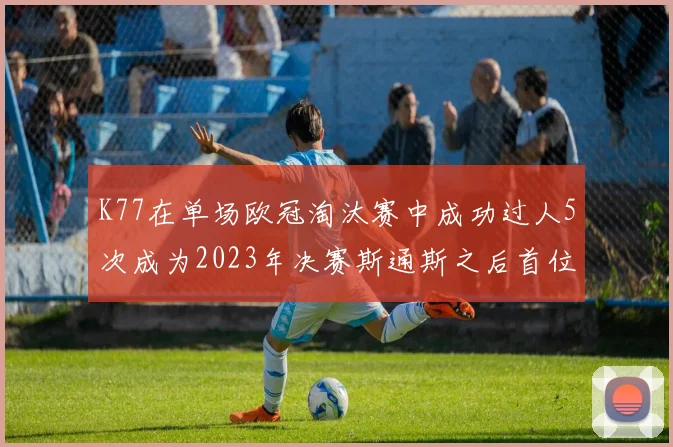 K77在单场欧冠淘汰赛中成功过人5次成为2023年决赛斯通斯之后首位球员