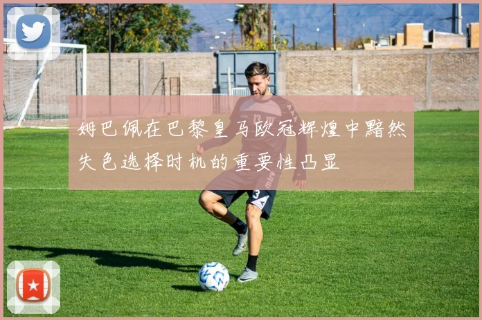 姆巴佩在巴黎皇马欧冠辉煌中黯然失色选择时机的重要性凸显