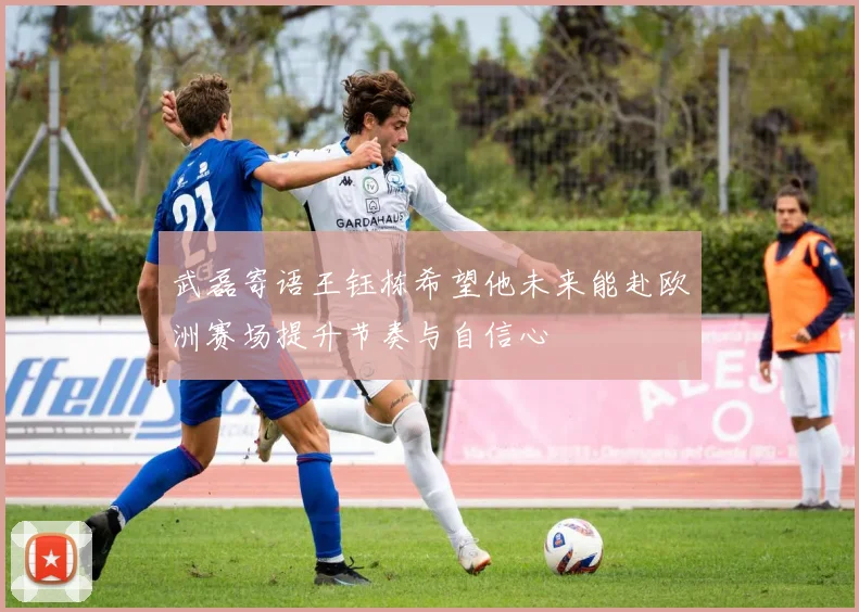 武磊寄语王钰栋希望他未来能赴欧洲赛场提升节奏与自信心