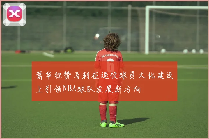 萧华称赞马刺在退役球员文化建设上引领NBA球队发展新方向