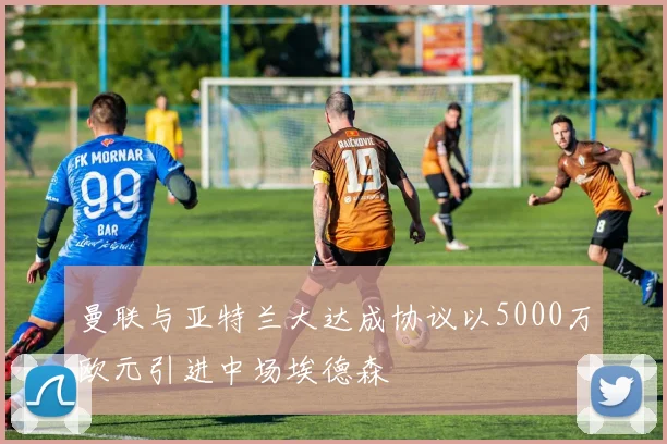 曼联与亚特兰大达成协议以5000万欧元引进中场埃德森