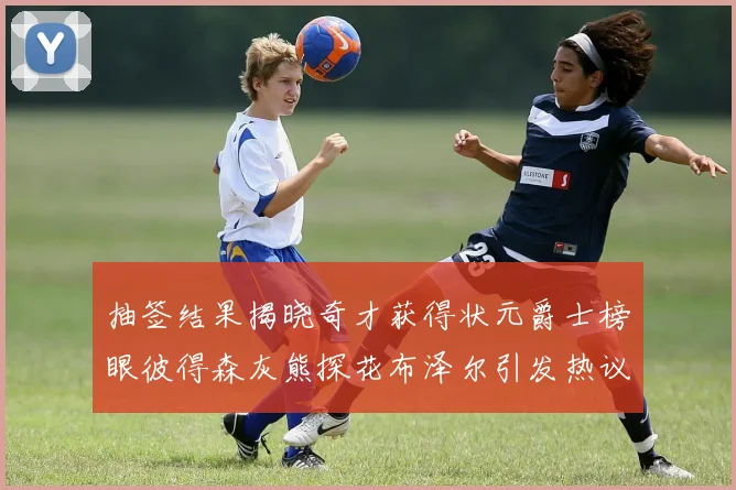 抽签结果揭晓奇才获得状元爵士榜眼彼得森灰熊探花布泽尔引发热议