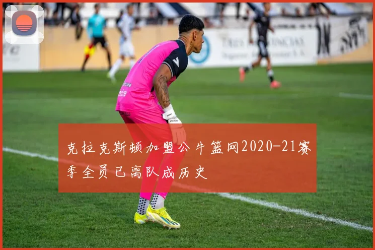 克拉克斯顿加盟公牛篮网2020-21赛季全员已离队成历史