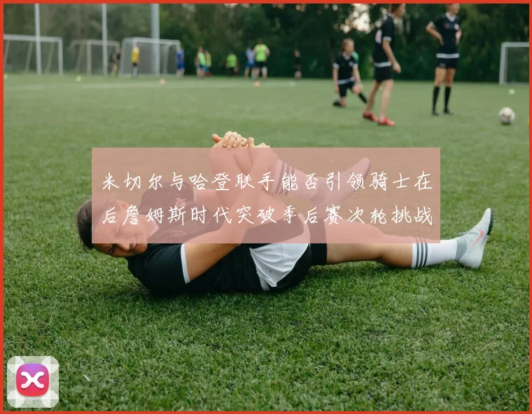 米切尔与哈登联手能否引领骑士在后詹姆斯时代突破季后赛次轮挑战