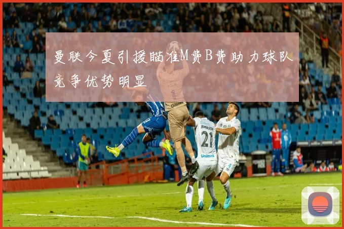 曼联今夏引援瞄准M费B费助力球队竞争优势明显