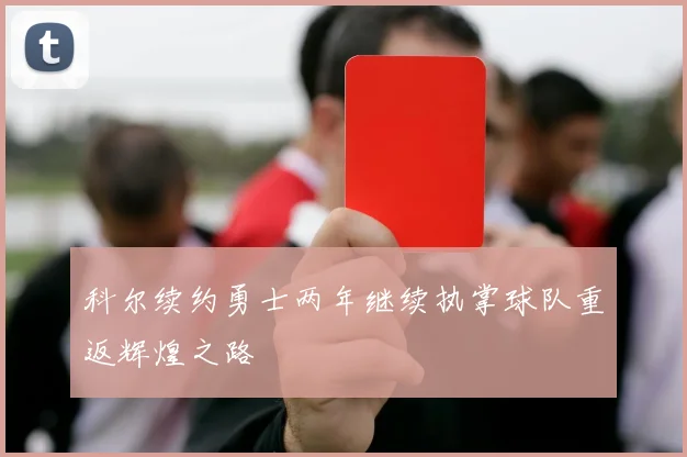 科尔续约勇士两年继续执掌球队重返辉煌之路