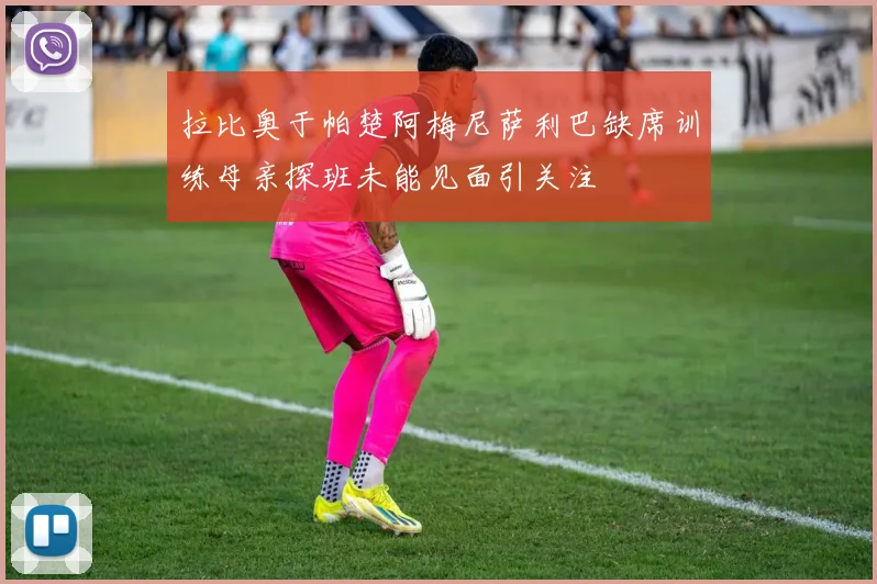 拉比奥于帕楚阿梅尼萨利巴缺席训练母亲探班未能见面引关注
