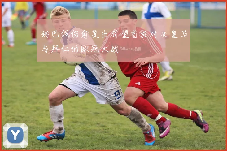 姆巴佩伤愈复出有望首发对决皇马与拜仁的欧冠大战