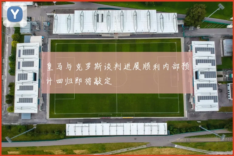 皇马与克罗斯谈判进展顺利内部预计回归即将敲定
