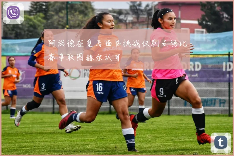 阿诺德在皇马面临挑战仅剩五场比赛争取图赫尔认可