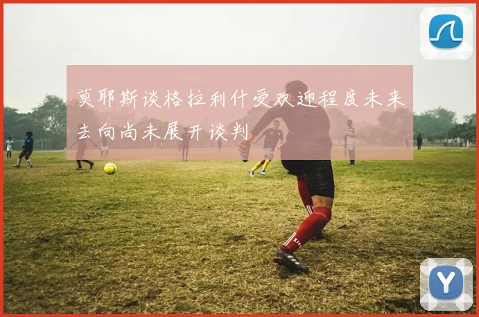 莫耶斯谈格拉利什受欢迎程度未来去向尚未展开谈判