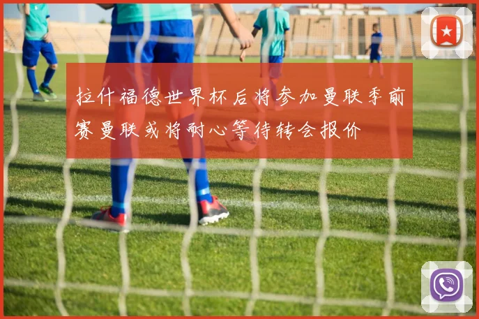 拉什福德世界杯后将参加曼联季前赛曼联或将耐心等待转会报价