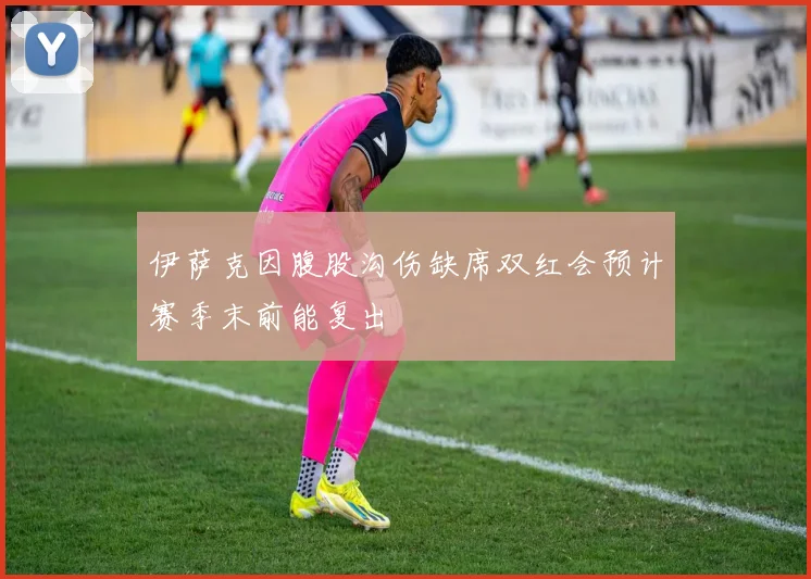 伊萨克因腹股沟伤缺席双红会预计赛季末前能复出