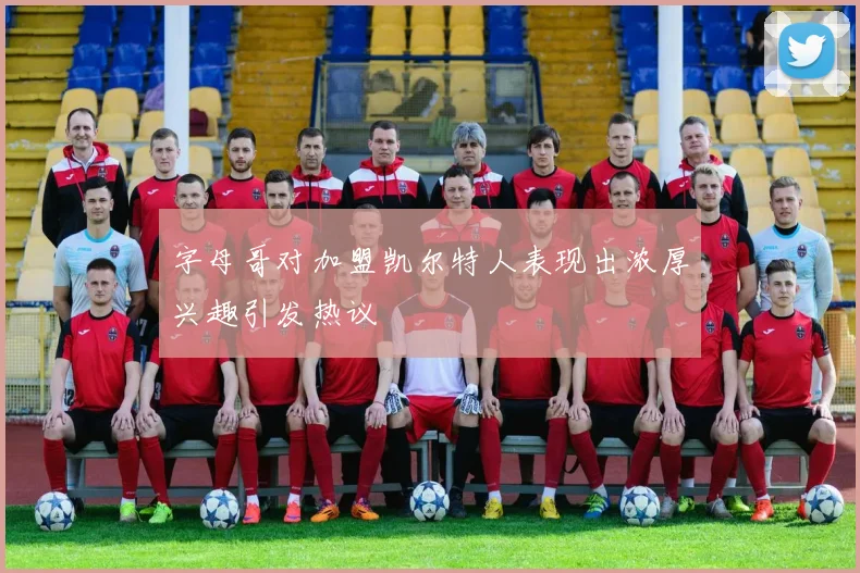 字母哥对加盟凯尔特人表现出浓厚兴趣引发热议
