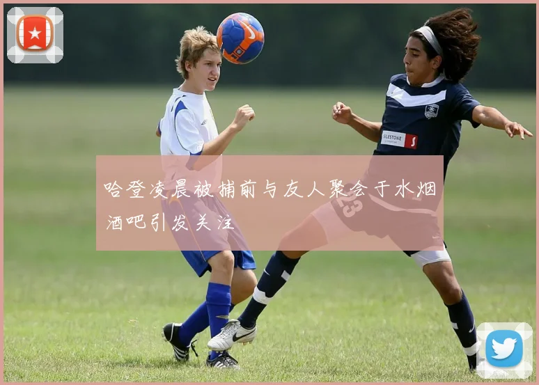 哈登凌晨被捕前与友人聚会于水烟酒吧引发关注