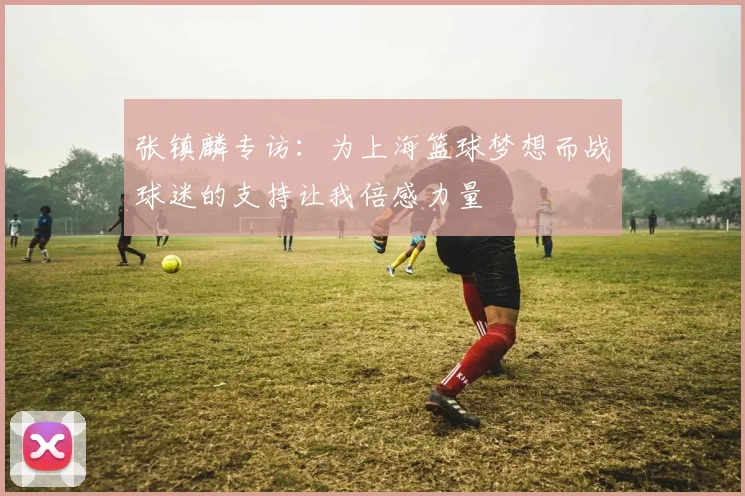 张镇麟专访：为上海篮球梦想而战球迷的支持让我倍感力量